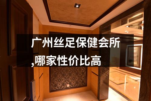 广州丝足保健会所,哪家性价比高