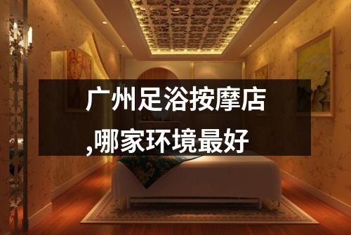 广州足浴按摩店,哪家环境最好
