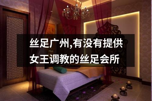 丝足广州,有没有提供女王调教的丝足会所