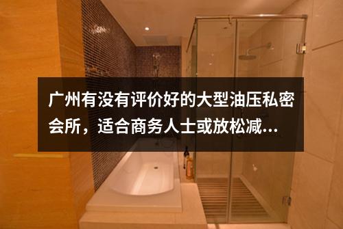 广州有没有评价好的大型油压私密会所，适合商务人士或放松减压？