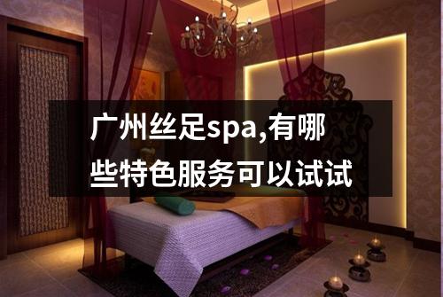 广州丝足spa,有哪些特色服务可以试试
