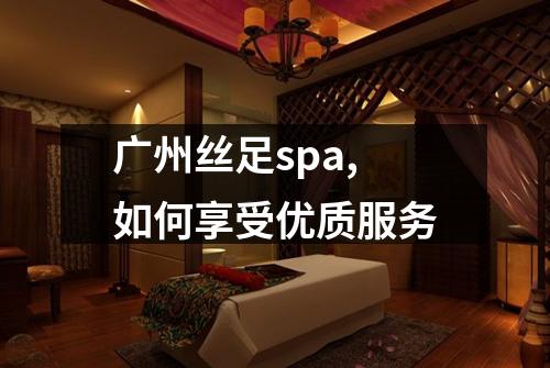 广州丝足spa,如何享受优质服务