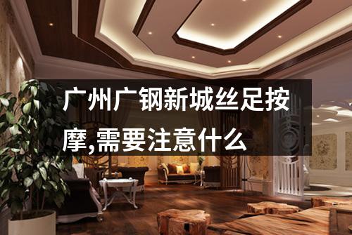 广州广钢新城丝足按摩,需要注意什么